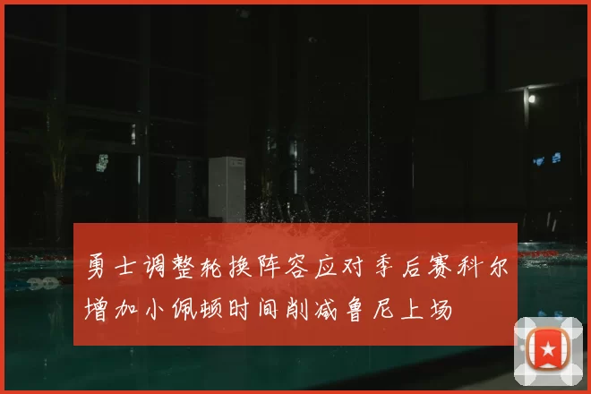 勇士调整轮换阵容应对季后赛科尔增加小佩顿时间削减鲁尼上场