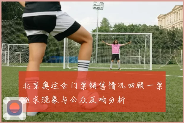 北京奥运会门票销售情况回顾一票难求现象与公众反响分析