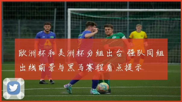 欧洲杯和美洲杯分组出台 强队同组出线前景与黑马赛程看点提示