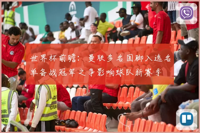 世界杯前瞻：曼联多名国脚入选名单备战冠军之争影响球队新赛季