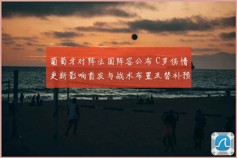 葡萄牙对阵法国阵容公布 C罗伤情更新影响首发与战术布置及替补预案